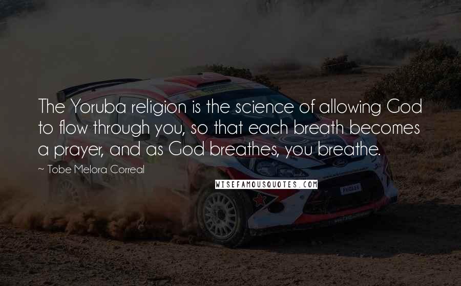 Tobe Melora Correal Quotes: The Yoruba religion is the science of allowing God to flow through you, so that each breath becomes a prayer, and as God breathes, you breathe.