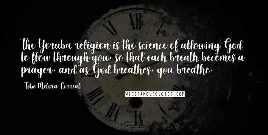 Tobe Melora Correal Quotes: The Yoruba religion is the science of allowing God to flow through you, so that each breath becomes a prayer, and as God breathes, you breathe.