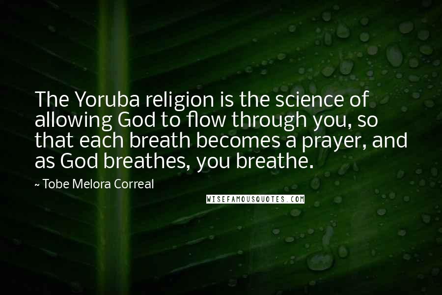 Tobe Melora Correal Quotes: The Yoruba religion is the science of allowing God to flow through you, so that each breath becomes a prayer, and as God breathes, you breathe.