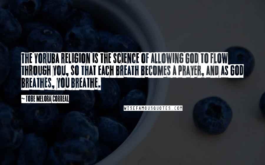 Tobe Melora Correal Quotes: The Yoruba religion is the science of allowing God to flow through you, so that each breath becomes a prayer, and as God breathes, you breathe.