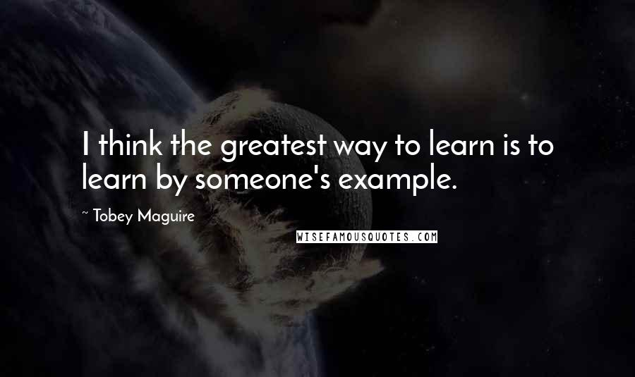 Tobey Maguire Quotes: I think the greatest way to learn is to learn by someone's example.