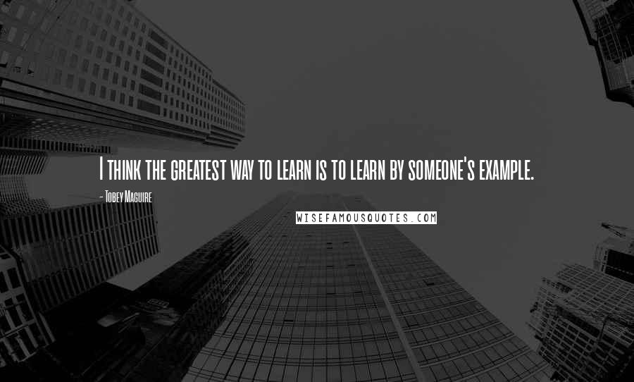 Tobey Maguire Quotes: I think the greatest way to learn is to learn by someone's example.