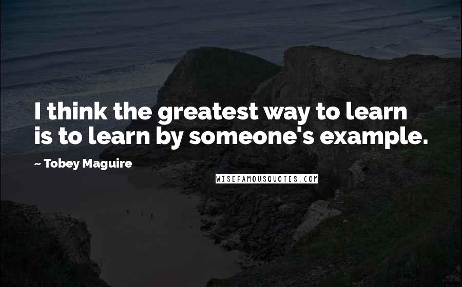 Tobey Maguire Quotes: I think the greatest way to learn is to learn by someone's example.