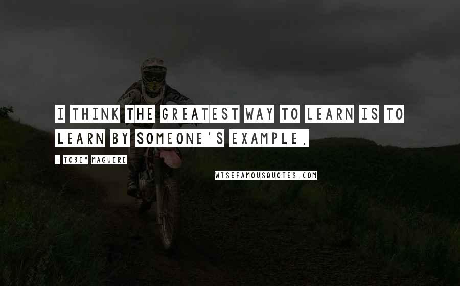 Tobey Maguire Quotes: I think the greatest way to learn is to learn by someone's example.