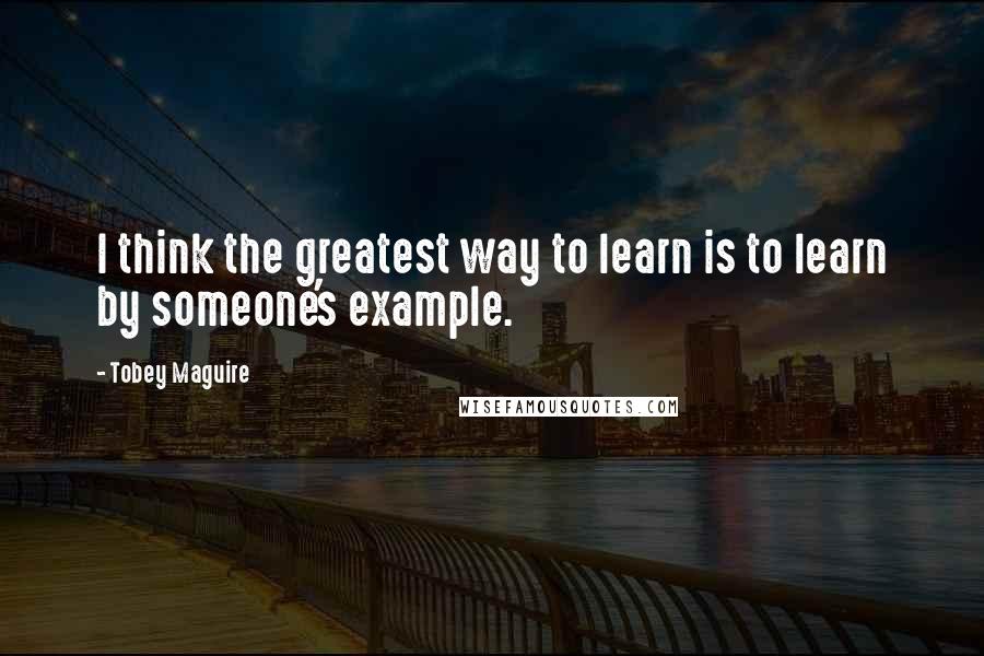 Tobey Maguire Quotes: I think the greatest way to learn is to learn by someone's example.