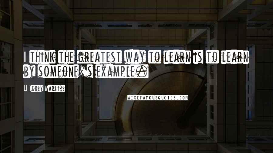Tobey Maguire Quotes: I think the greatest way to learn is to learn by someone's example.