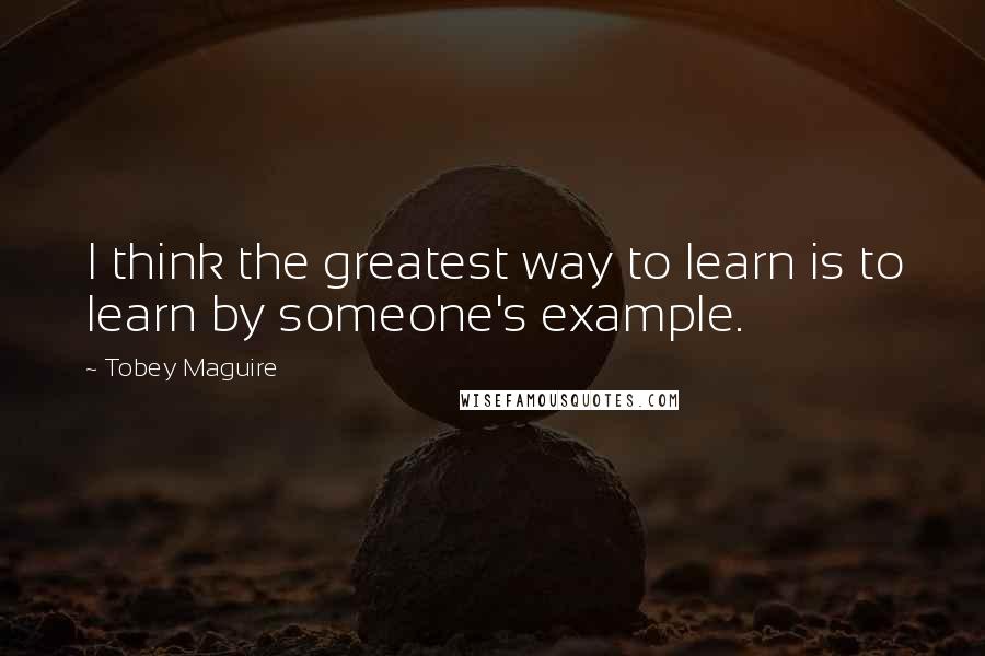 Tobey Maguire Quotes: I think the greatest way to learn is to learn by someone's example.