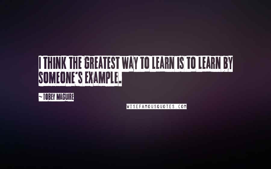 Tobey Maguire Quotes: I think the greatest way to learn is to learn by someone's example.