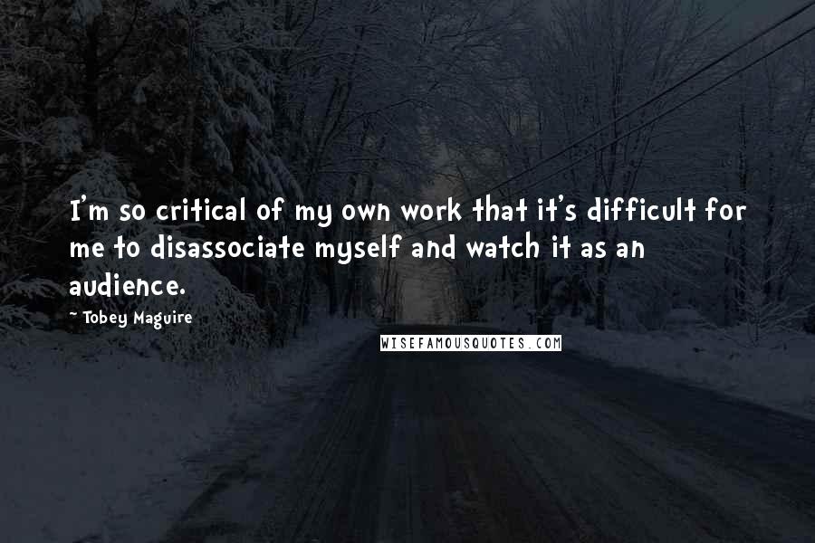 Tobey Maguire Quotes: I'm so critical of my own work that it's difficult for me to disassociate myself and watch it as an audience.