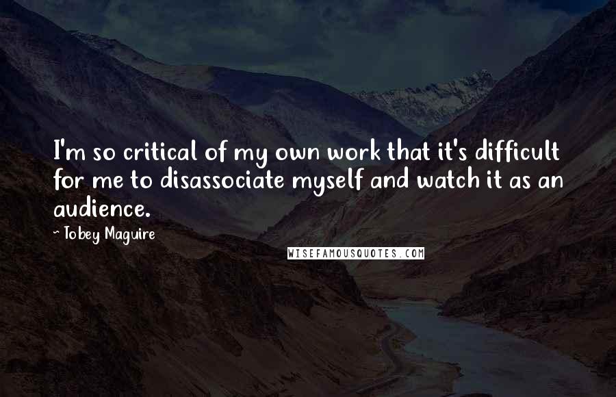 Tobey Maguire Quotes: I'm so critical of my own work that it's difficult for me to disassociate myself and watch it as an audience.