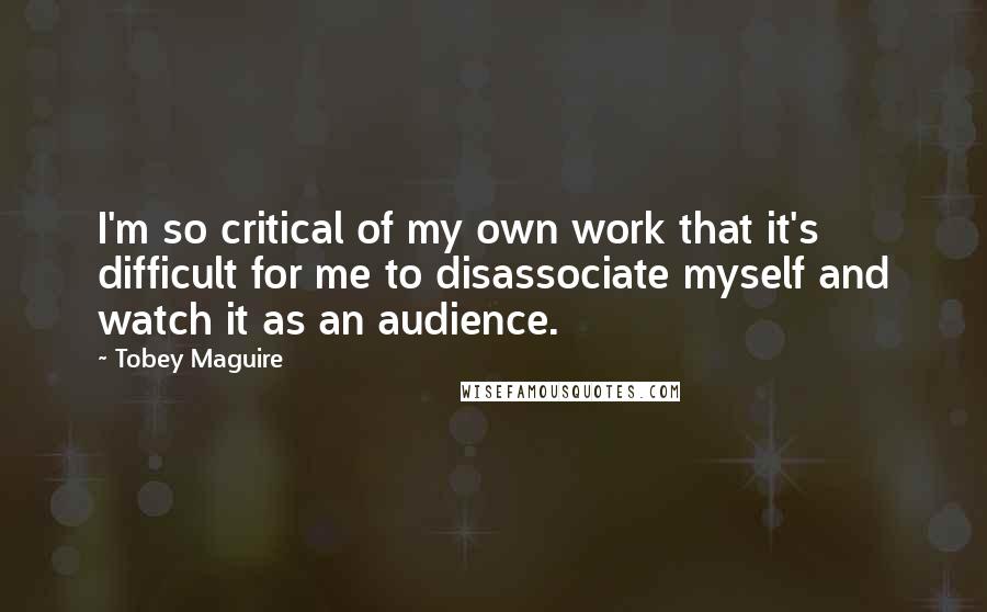 Tobey Maguire Quotes: I'm so critical of my own work that it's difficult for me to disassociate myself and watch it as an audience.