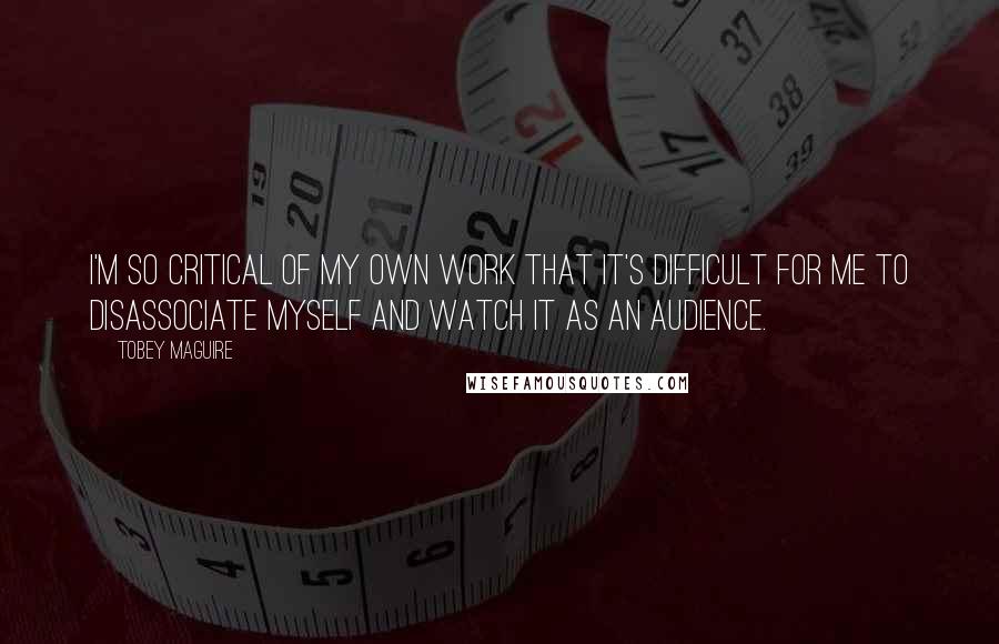 Tobey Maguire Quotes: I'm so critical of my own work that it's difficult for me to disassociate myself and watch it as an audience.