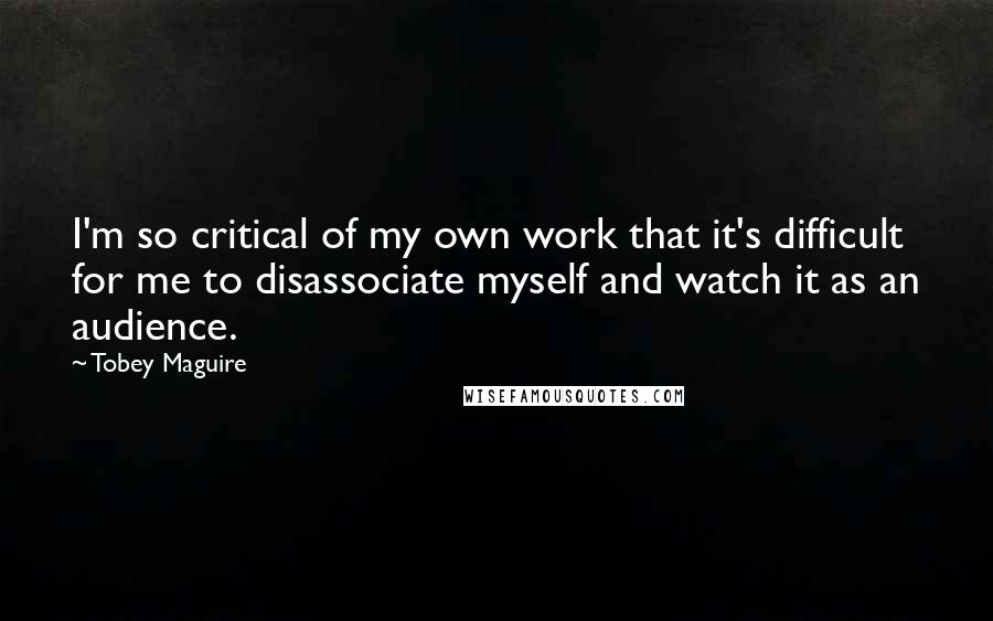 Tobey Maguire Quotes: I'm so critical of my own work that it's difficult for me to disassociate myself and watch it as an audience.