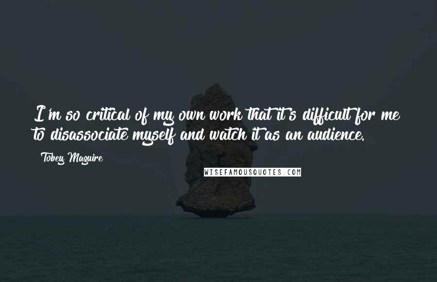 Tobey Maguire Quotes: I'm so critical of my own work that it's difficult for me to disassociate myself and watch it as an audience.