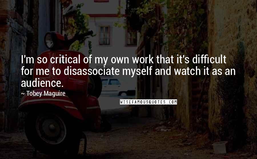 Tobey Maguire Quotes: I'm so critical of my own work that it's difficult for me to disassociate myself and watch it as an audience.