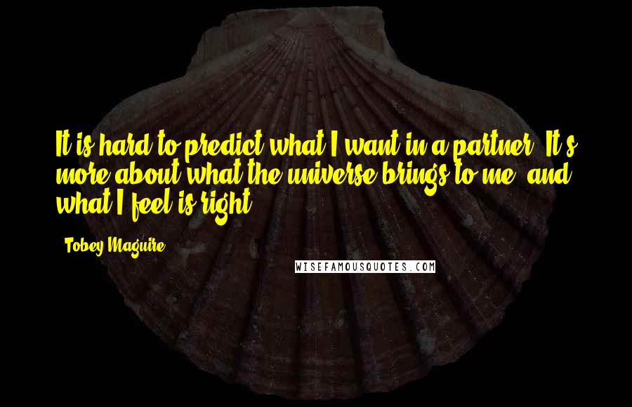 Tobey Maguire Quotes: It is hard to predict what I want in a partner. It's more about what the universe brings to me, and what I feel is right.