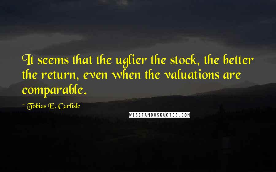 Tobias E. Carlisle Quotes: It seems that the uglier the stock, the better the return, even when the valuations are comparable.