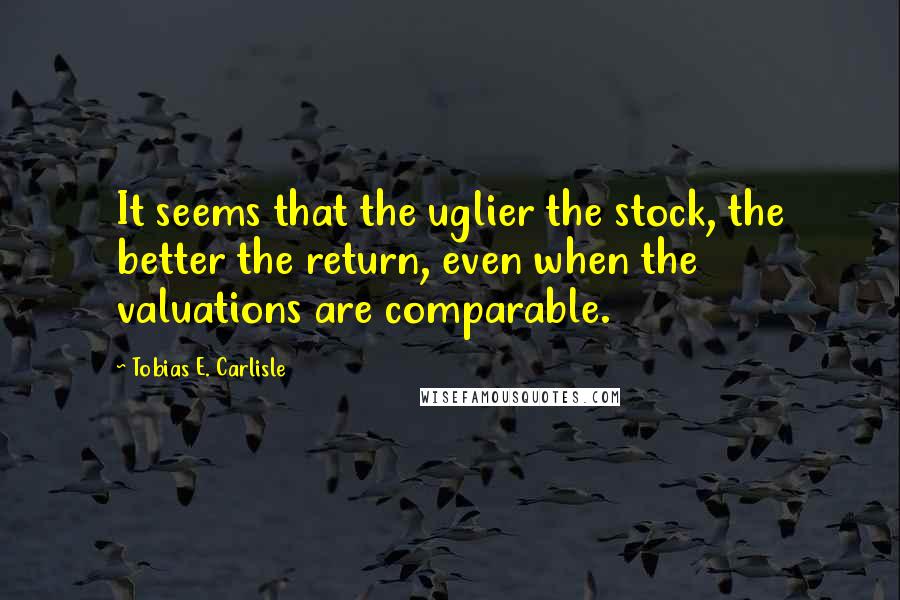 Tobias E. Carlisle Quotes: It seems that the uglier the stock, the better the return, even when the valuations are comparable.