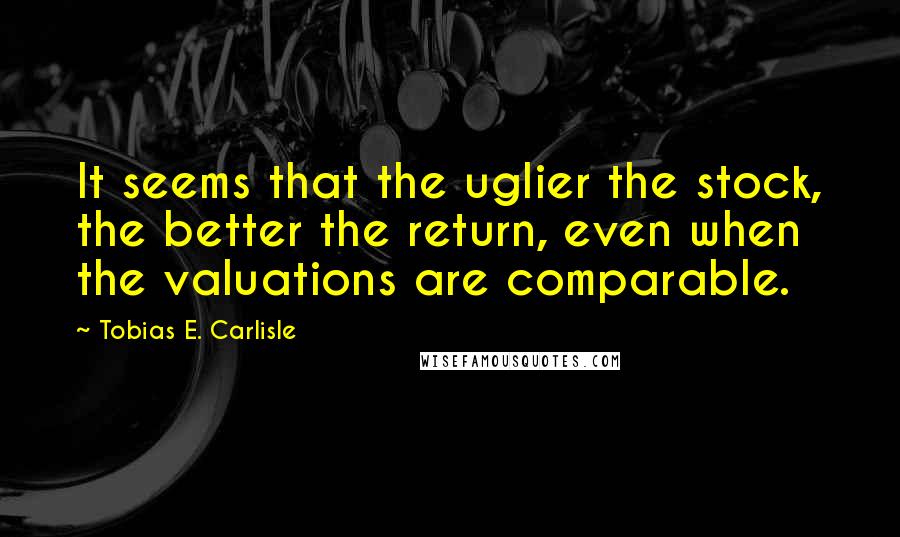 Tobias E. Carlisle Quotes: It seems that the uglier the stock, the better the return, even when the valuations are comparable.
