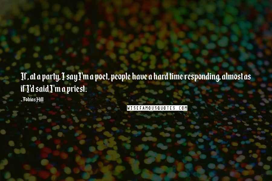 Tobias Hill Quotes: If, at a party, I say I'm a poet, people have a hard time responding, almost as if I'd said I'm a priest.