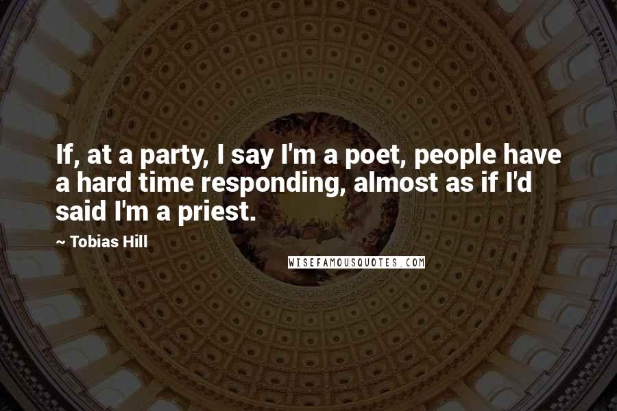 Tobias Hill Quotes: If, at a party, I say I'm a poet, people have a hard time responding, almost as if I'd said I'm a priest.