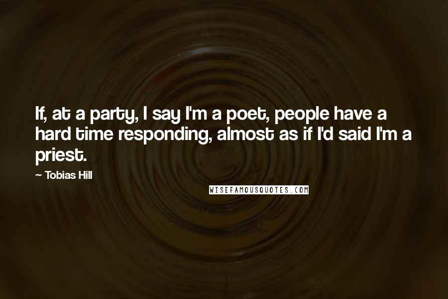 Tobias Hill Quotes: If, at a party, I say I'm a poet, people have a hard time responding, almost as if I'd said I'm a priest.