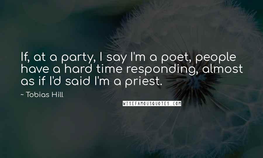 Tobias Hill Quotes: If, at a party, I say I'm a poet, people have a hard time responding, almost as if I'd said I'm a priest.