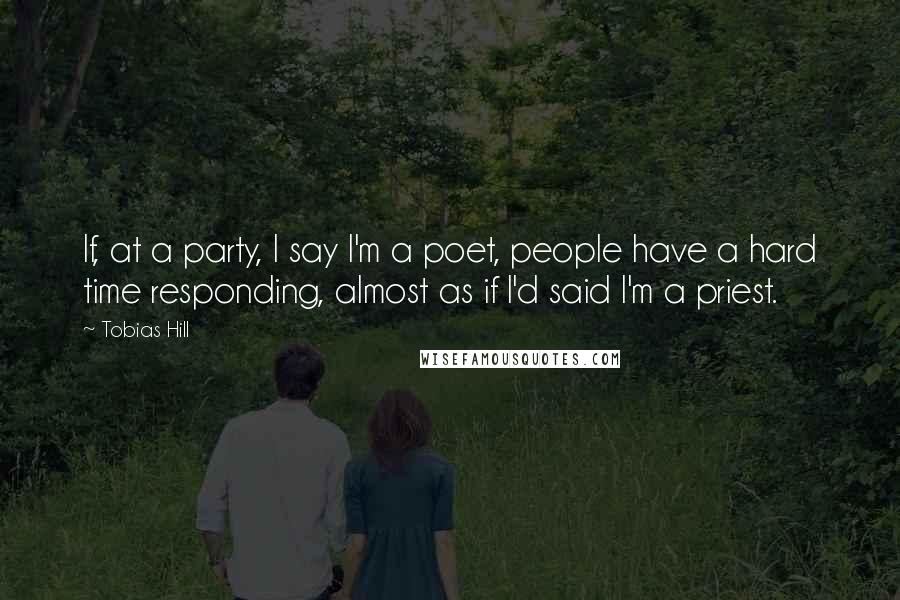 Tobias Hill Quotes: If, at a party, I say I'm a poet, people have a hard time responding, almost as if I'd said I'm a priest.