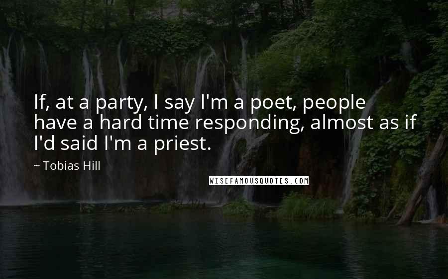 Tobias Hill Quotes: If, at a party, I say I'm a poet, people have a hard time responding, almost as if I'd said I'm a priest.