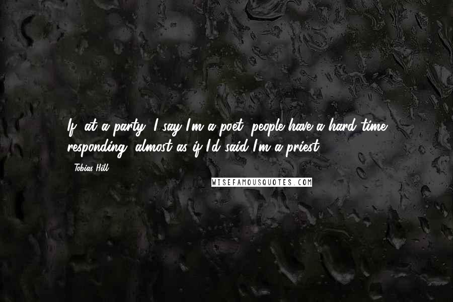 Tobias Hill Quotes: If, at a party, I say I'm a poet, people have a hard time responding, almost as if I'd said I'm a priest.