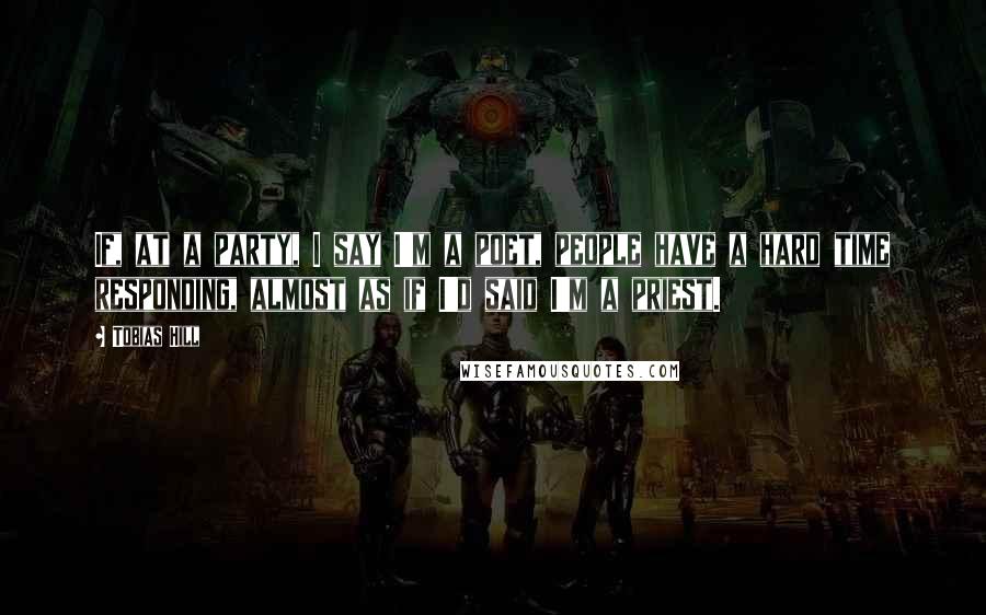Tobias Hill Quotes: If, at a party, I say I'm a poet, people have a hard time responding, almost as if I'd said I'm a priest.