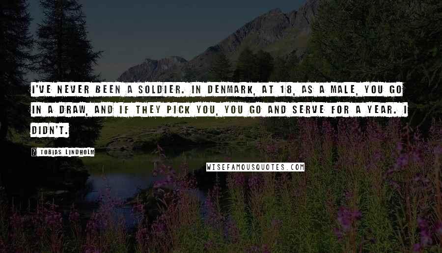 Tobias Lindholm Quotes: I've never been a soldier. In Denmark, at 18, as a male, you go in a draw, and if they pick you, you go and serve for a year. I didn't.