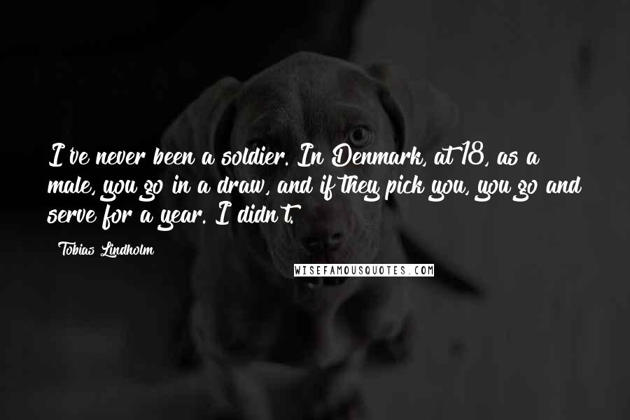 Tobias Lindholm Quotes: I've never been a soldier. In Denmark, at 18, as a male, you go in a draw, and if they pick you, you go and serve for a year. I didn't.