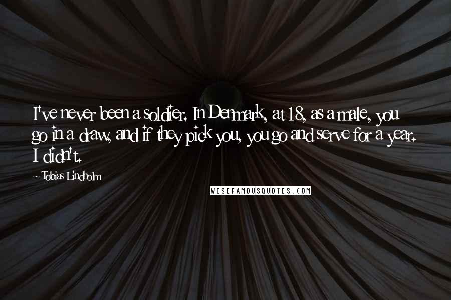 Tobias Lindholm Quotes: I've never been a soldier. In Denmark, at 18, as a male, you go in a draw, and if they pick you, you go and serve for a year. I didn't.