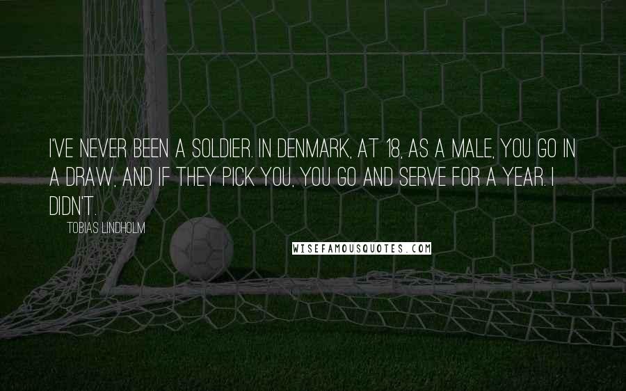 Tobias Lindholm Quotes: I've never been a soldier. In Denmark, at 18, as a male, you go in a draw, and if they pick you, you go and serve for a year. I didn't.