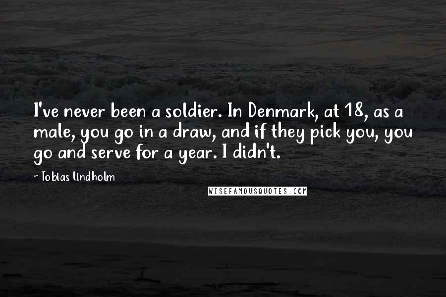 Tobias Lindholm Quotes: I've never been a soldier. In Denmark, at 18, as a male, you go in a draw, and if they pick you, you go and serve for a year. I didn't.