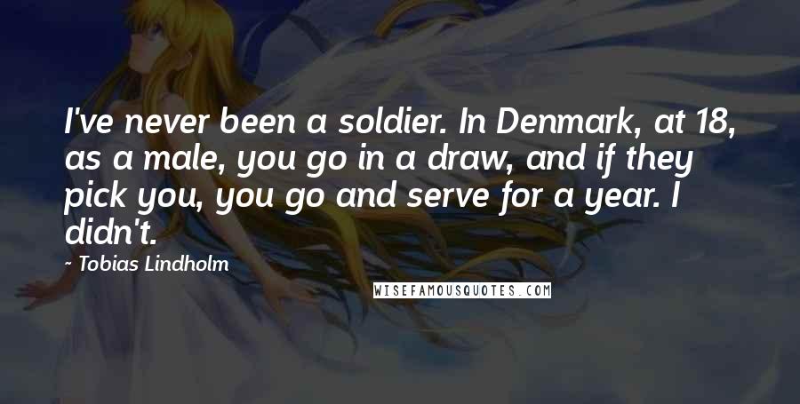 Tobias Lindholm Quotes: I've never been a soldier. In Denmark, at 18, as a male, you go in a draw, and if they pick you, you go and serve for a year. I didn't.