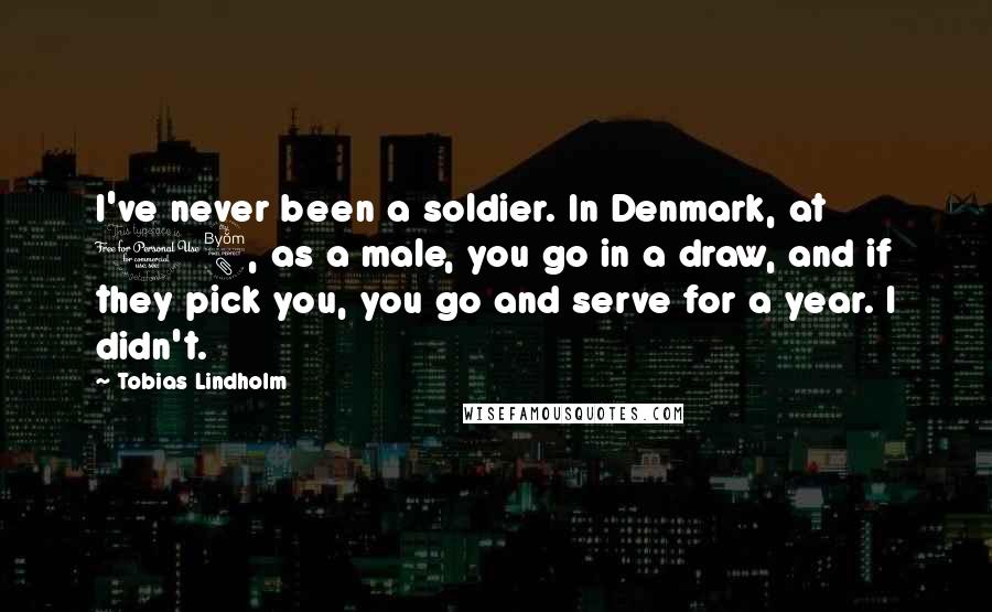 Tobias Lindholm Quotes: I've never been a soldier. In Denmark, at 18, as a male, you go in a draw, and if they pick you, you go and serve for a year. I didn't.