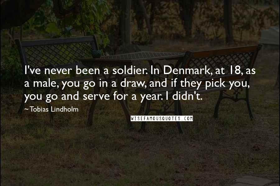 Tobias Lindholm Quotes: I've never been a soldier. In Denmark, at 18, as a male, you go in a draw, and if they pick you, you go and serve for a year. I didn't.
