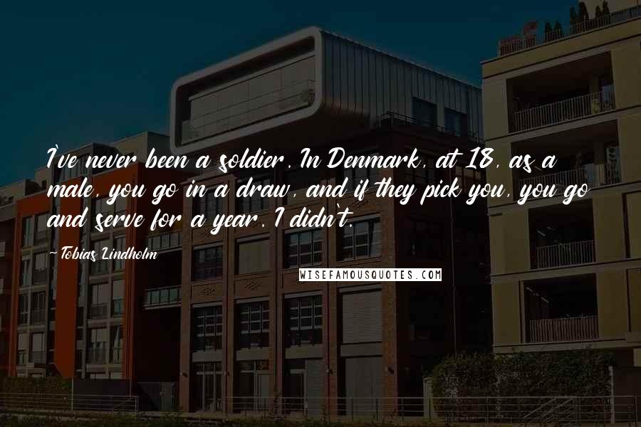 Tobias Lindholm Quotes: I've never been a soldier. In Denmark, at 18, as a male, you go in a draw, and if they pick you, you go and serve for a year. I didn't.