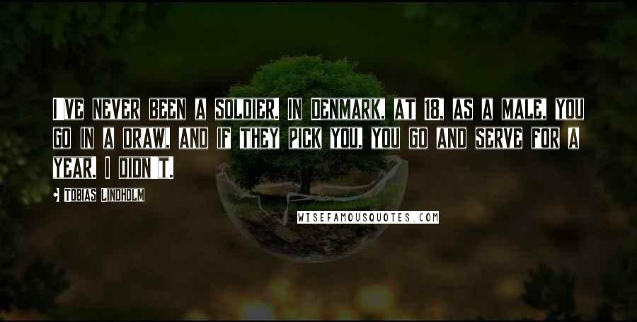 Tobias Lindholm Quotes: I've never been a soldier. In Denmark, at 18, as a male, you go in a draw, and if they pick you, you go and serve for a year. I didn't.