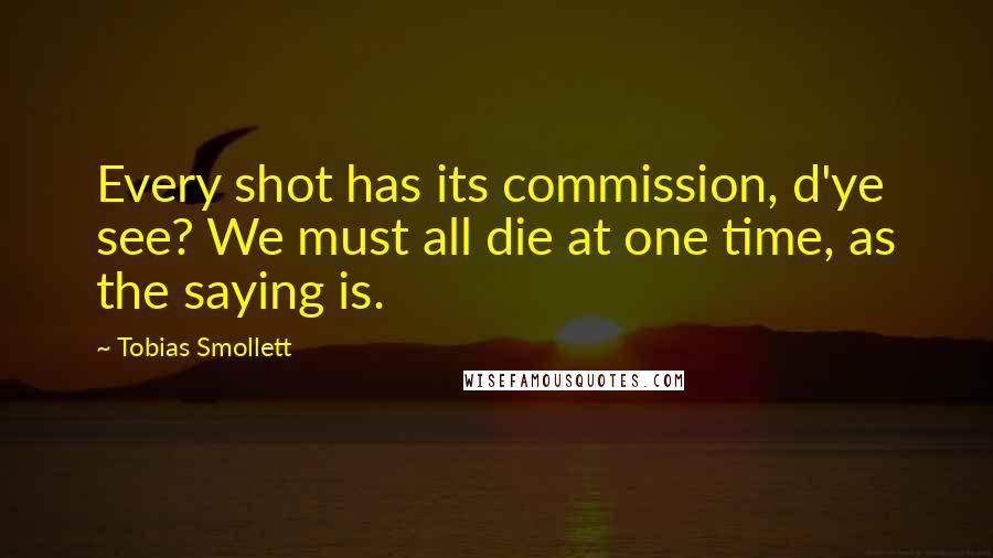 Tobias Smollett Quotes: Every shot has its commission, d'ye see? We must all die at one time, as the saying is.