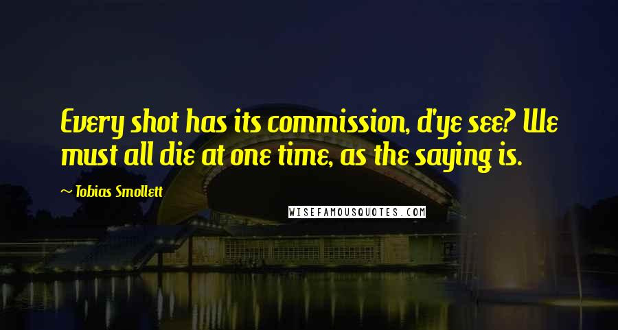 Tobias Smollett Quotes: Every shot has its commission, d'ye see? We must all die at one time, as the saying is.