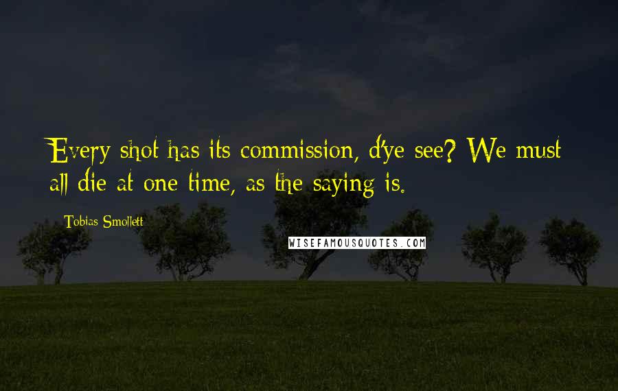 Tobias Smollett Quotes: Every shot has its commission, d'ye see? We must all die at one time, as the saying is.