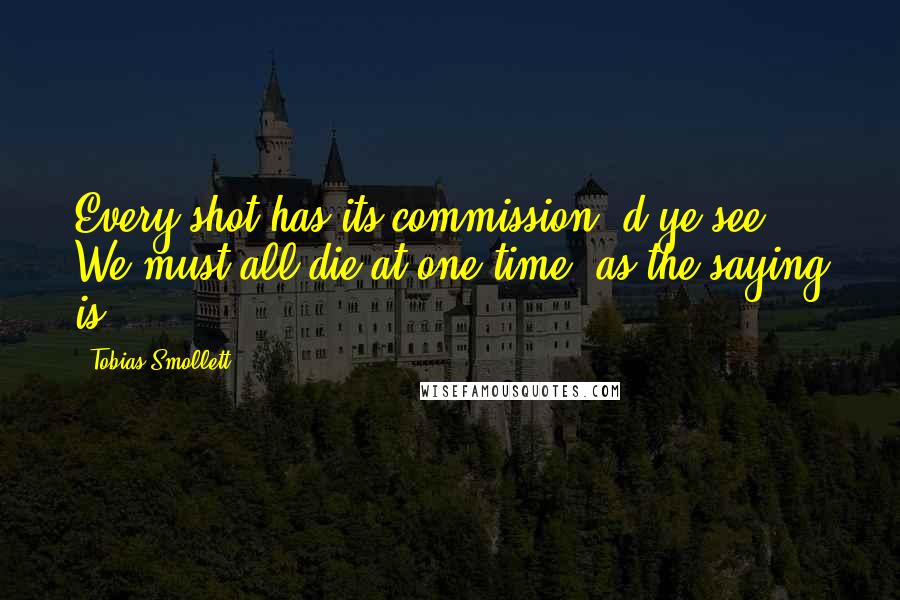 Tobias Smollett Quotes: Every shot has its commission, d'ye see? We must all die at one time, as the saying is.