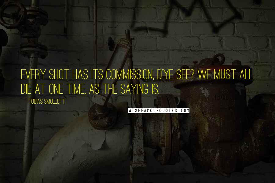 Tobias Smollett Quotes: Every shot has its commission, d'ye see? We must all die at one time, as the saying is.