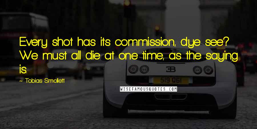 Tobias Smollett Quotes: Every shot has its commission, d'ye see? We must all die at one time, as the saying is.