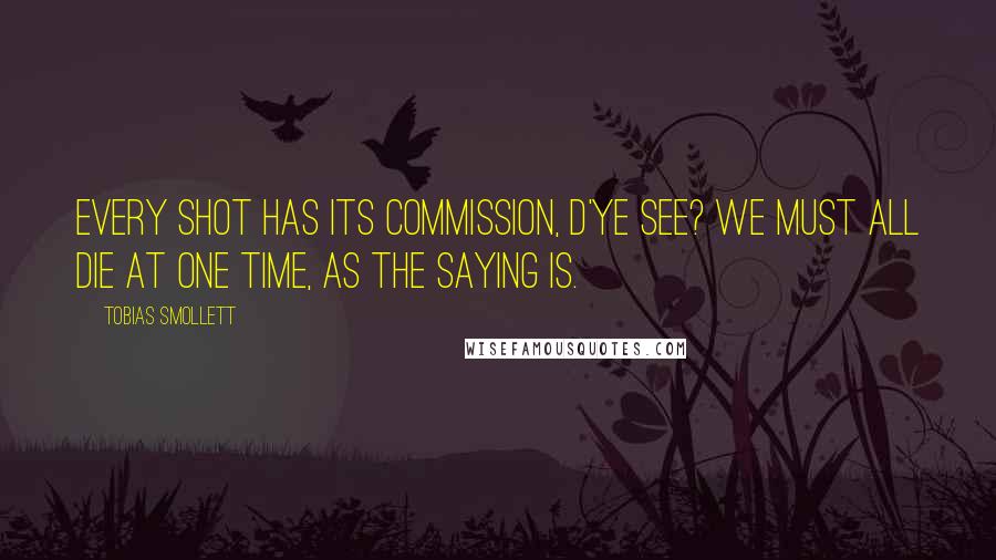 Tobias Smollett Quotes: Every shot has its commission, d'ye see? We must all die at one time, as the saying is.