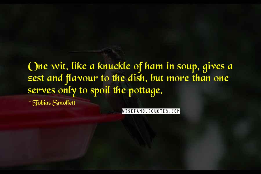 Tobias Smollett Quotes: One wit, like a knuckle of ham in soup, gives a zest and flavour to the dish, but more than one serves only to spoil the pottage.