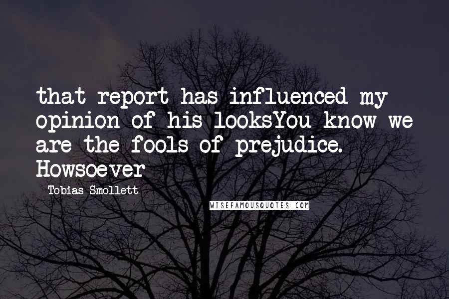 Tobias Smollett Quotes: that report has influenced my opinion of his looksYou know we are the fools of prejudice. Howsoever